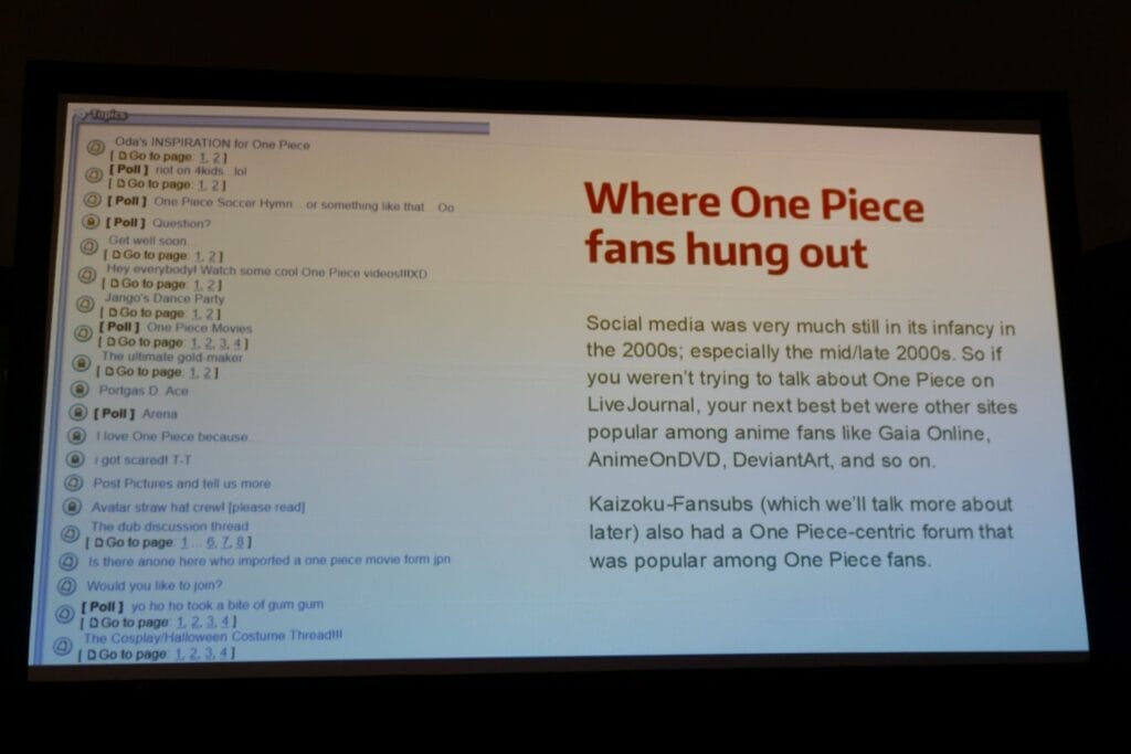 Photo of a PowerPoint slice that reads "Where One Piece Fans hung out."

Text: "Social media was very much still in its infancy in the 2000s; especially the mid/late 2000s. So if you weren't trying to talk about One Piece on LiveJournal, your next best bet were other sites popular among anime fans, like Gaia Online, AnimeOnDVD, DeviantArt, and so on.

Kaizoku-Fansubs (which we'll talk more about later) also had a One Piece-centric forum that was popular among One Piece fans."