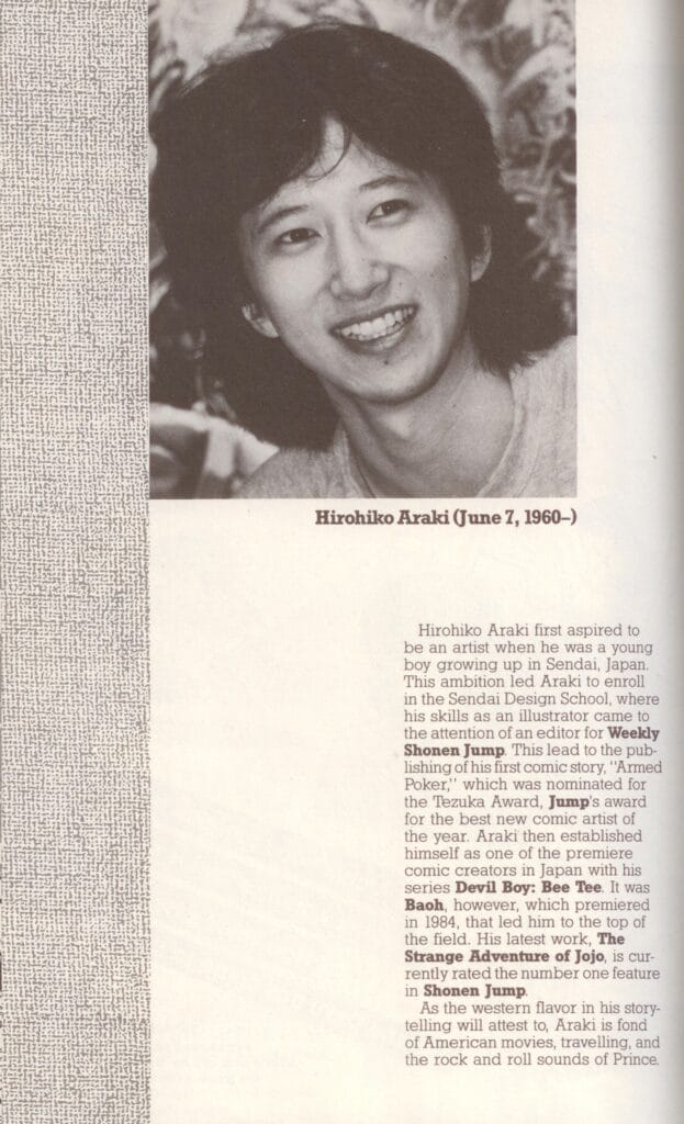 Scan of the author page from Viz Media's BAOH #1 (1989).

Text:

Hirohiko Araki (June 7, 1960 - )

Hirohiko Araki first aspired to be an artist when he was a young boy growing up in Sendai, Japan. The ambition led Araki to enroll in the Sendai Design School, where his skills as an illustrator came to the attention of an editor for Weekly Shonen Jump. This lead to the publishing of his first comic story, "Armed Poker," which was nominated for the Tezuka Award, Jum's award for the best new comic artist of the year. Araki then established himself as one of the premiere comic creators in Japan with his series Devil Boy: Bee Tee. It was Baoh, however, which premiered in 1984, that led him to the top of the field. His latest work. The Strange Adventure of Jojo, is currently rated the number one feature in Shonen Jump.

As the western flavor in his storytelling will attest to, Araki is fond of American movies, traveling, and the rock and roll sounds of Prince.