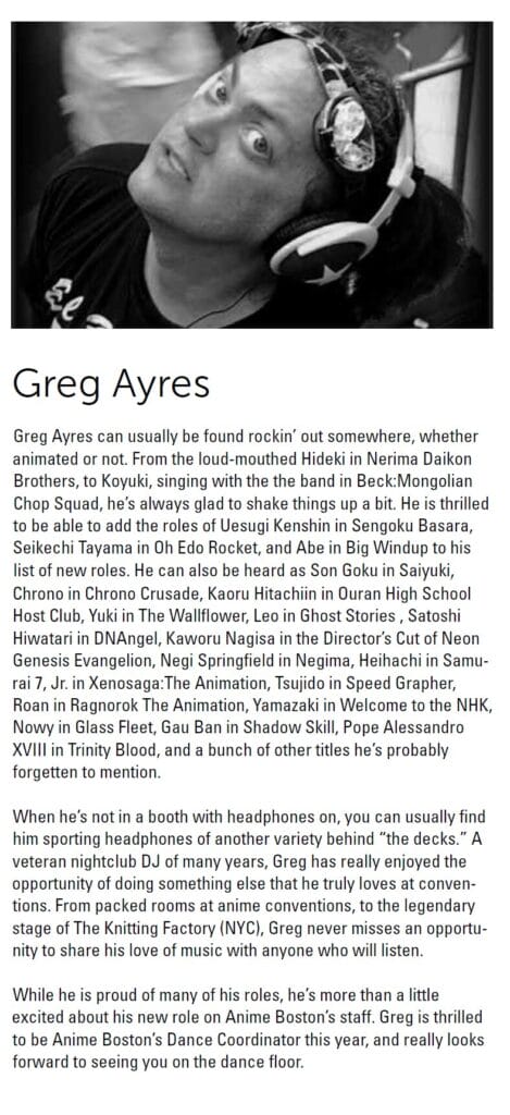 Greg Ayres:

Greg Ayres can usually be found rockin’ out somewhere, whether animated or not. From the loud-mouthed Hideki in Nerima Daikon Brothers, to Koyuki, singing with the the band in Beck: Mongolian Chop Squad, he’s always glad to shake things up a bit. He is thrilled to be able to add the roles of Uesugi Kenshin in Sengoku Basara, Seikechi Tayama in Oh Edo Rocket, and Abe in Big Windup to his list of new roles. He can also be heard as Son Goku in Saiyuki, Chrono in Chrono Crusade, Kaoru Hitachiin in Ouran High School Host Club, Yuki in The Wallflower, Leo in Ghost Stories , Satoshi
Hiwatari in DNAngel, Kaworu Nagisa in the Director’s Cut of Neon Genesis Evangelion, Negi Springfield in Negima, Heihachi in Samurai 7, Jr. in Xenosaga:The Animation, Tsujido in Speed Grapher, Roan in Ragnorok The Animation, Yamazaki in Welcome to the NHK, Nowy in Glass Fleet, Gau Ban in Shadow Skill, Pope Alessandro XVIII in Trinity Blood, and a bunch of other titles he’s probably forgetten to mention.

When he’s not in a booth with headphones on, you can usually find him sporting headphones of another variety behind “the decks.” A veteran nightclub DJ of many years, Greg has really enjoyed the opportunity of doing something else that he truly loves at conventions. From packed rooms at anime conventions, to the legendary stage of The Knitting Factory (NYC), Greg never misses an opportunity to share his love of music with anyone who will listen. While he is proud of many of his roles, he’s more than a little excited about his new role on Anime Boston’s staff. Greg is thrilled to be Anime Boston’s Dance Coordinator this year, and really looks forward to seeing you on the dance floor.