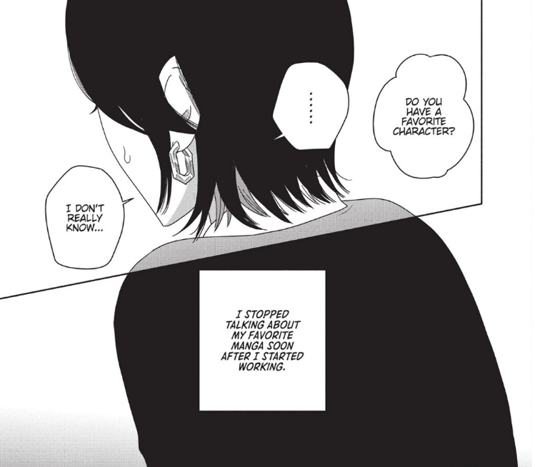 Panels from the Box of Light manga that depicts a woman from behind.
Speech bubble (from off-panel): "Do you have a favorite character?
Speech Bubble (woman): "...... I really don't know..."
Box: "I stopped talking about m y favorite manga soon after I started working.