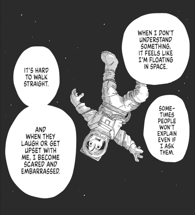 Panel from Spacewalking With You that depicts a person in a space suit, floating upside down in the vacuum of space.
Speech bubbles: "When I don't understand something, it feels like I'm floating in space. Sometimes people won't explain even if I ask them. It's hard to walk straight. And when they laugh or get upset with me, I become scared and embarrassed.